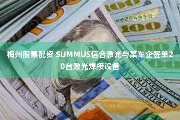 梅州股票配资 SUMMUS信合激光与某车企签单20台激光焊接设备