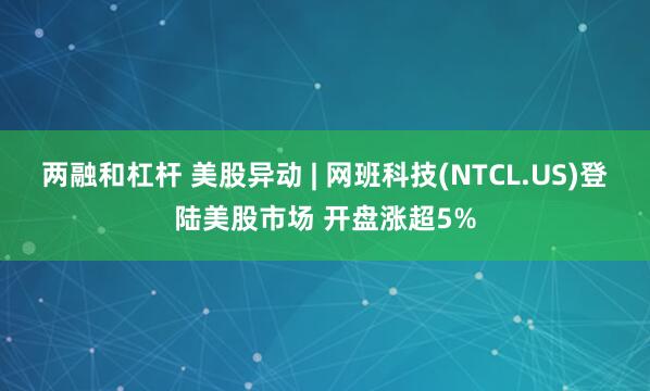 两融和杠杆 美股异动 | 网班科技(NTCL.US)登陆美股市场 开盘涨超5%