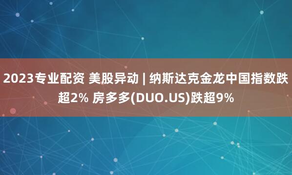 2023专业配资 美股异动 | 纳斯达克金龙中国指数跌超2% 房多多(DUO.US)跌超9%