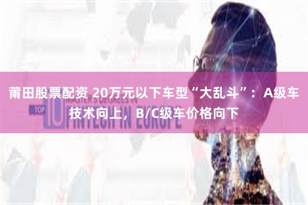 莆田股票配资 20万元以下车型“大乱斗”：A级车技术向上，B/C级车价格向下