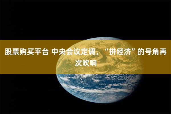 股票购买平台 中央会议定调，“拼经济”的号角再次吹响