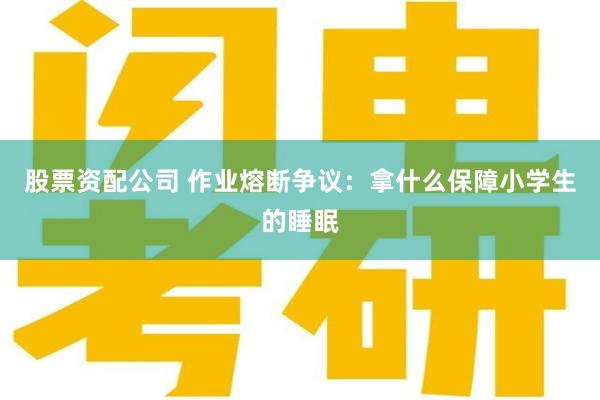 股票资配公司 作业熔断争议：拿什么保障小学生的睡眠