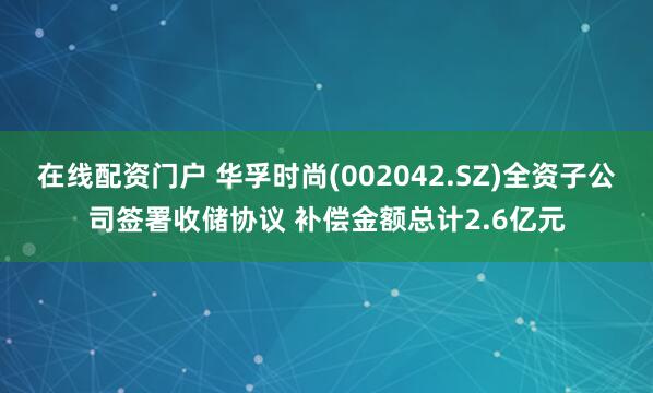 在线配资门户 华孚时尚(002042.SZ)全资子公司签署收储协议 补偿金额总计2.6亿元