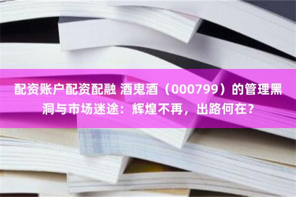 配资账户配资配融 酒鬼酒（000799）的管理黑洞与市场迷途：辉煌不再，出路何在？