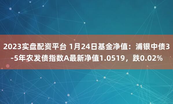 2023实盘配资平台 1月24日基金净值：浦银中债3-5年农发债指数A最新净值1.0519，跌0.02%