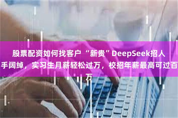 股票配资如何找客户 “新贵”DeepSeek招人出手阔绰，实习生月薪轻松过万，校招年薪最高可过百万