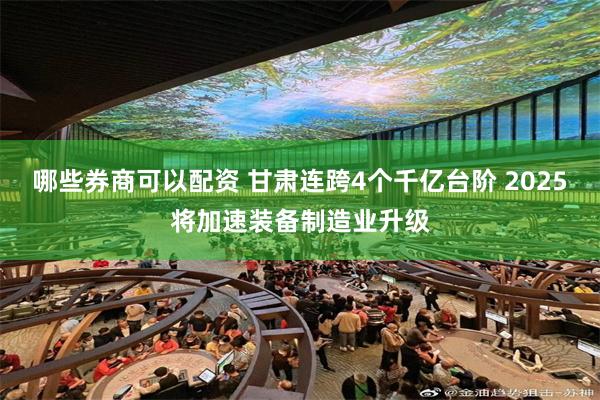 哪些券商可以配资 甘肃连跨4个千亿台阶 2025将加速装备制造业升级