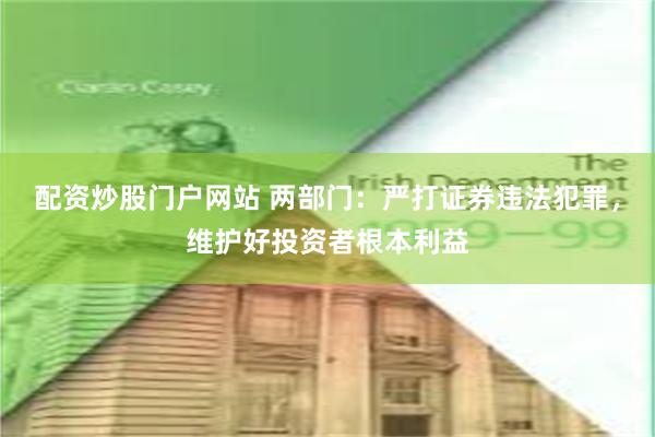 配资炒股门户网站 两部门：严打证券违法犯罪，维护好投资者根本利益