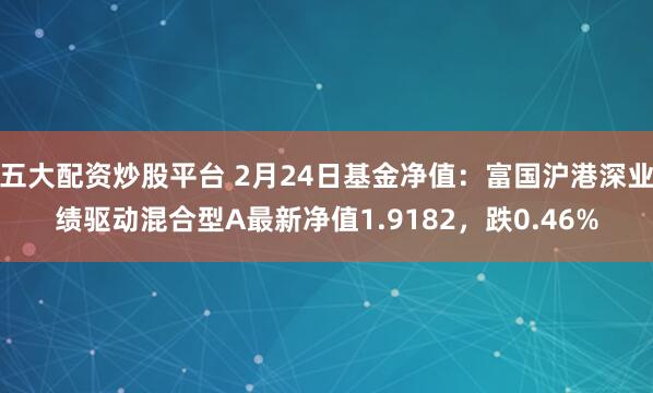 五大配资炒股平台 2月24日基金净值：富国沪港深业绩驱动混合型A最新净值1.9182，跌0.46%