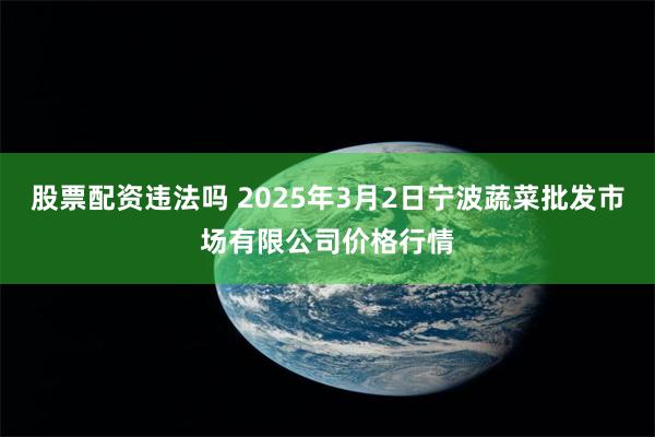 股票配资违法吗 2025年3月2日宁波蔬菜批发市场有限公司价格行情