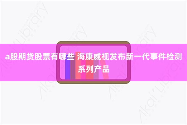 a股期货股票有哪些 海康威视发布新一代事件检测系列产品