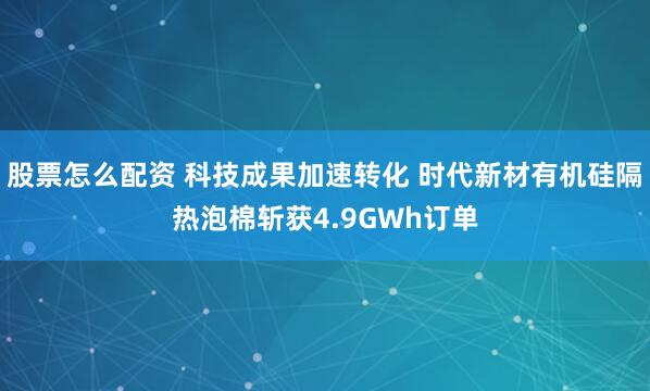 股票怎么配资 科技成果加速转化 时代新材有机硅隔热泡棉斩获4.9GWh订单