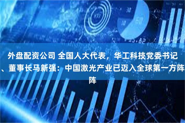 外盘配资公司 全国人大代表，华工科技党委书记、董事长马新强：中国激光产业已迈入全球第一方阵