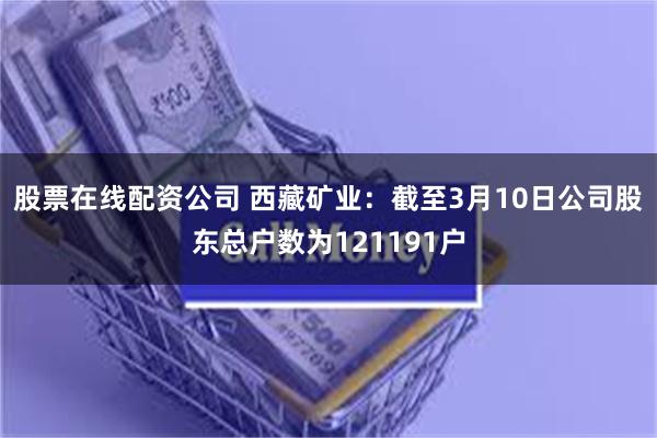 股票在线配资公司 西藏矿业：截至3月10日公司股东总户数为121191户